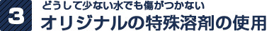 どうして少ない水でも傷がつかない オリジナルの特殊溶剤の使用